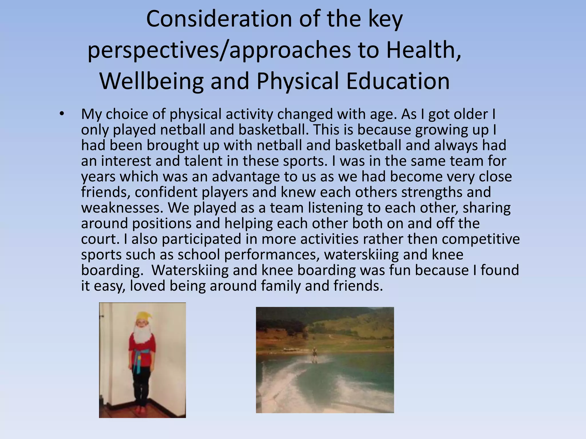 Consideration of the key
    perspectives/approaches to Health,
     Wellbeing and Physical Education
• My choice of physical activity changed with age. As I got older I
  only played netball and basketball. This is because growing up I
  had been brought up with netball and basketball and always had
  an interest and talent in these sports. I was in the same team for
  years which was an advantage to us as we had become very close
  friends, confident players and knew each others strengths and
  weaknesses. We played as a team listening to each other, sharing
  around positions and helping each other both on and off the
  court. I also participated in more activities rather then competitive
  sports such as school performances, waterskiing and knee
  boarding. Waterskiing and knee boarding was fun because I found
  it easy, loved being around family and friends.
 