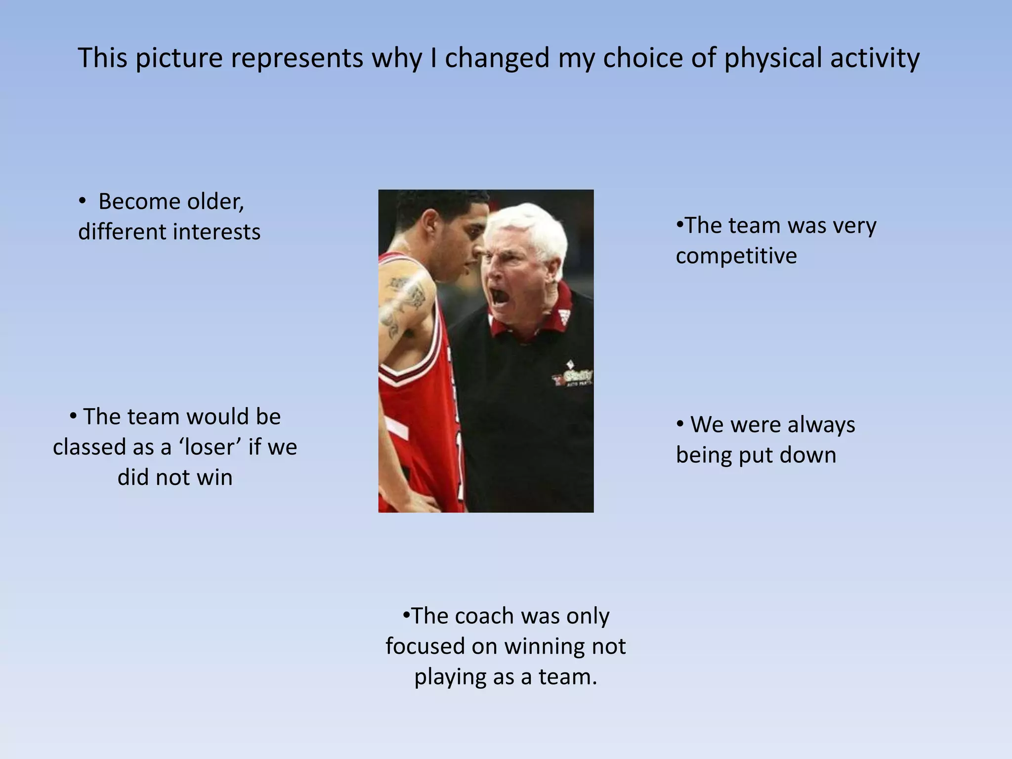 This picture represents why I changed my choice of physical activity



  • Become older,
  different interests                                 •The team was very
                                                      competitive




  • The team would be                                 • We were always
classed as a ‘loser’ if we                            being put down
       did not win




                               •The coach was only
                             focused on winning not
                                playing as a team.
 