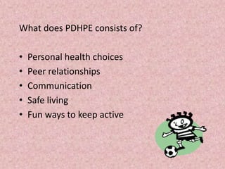 What does PDHPE consists of?
• Personal health choices
• Peer relationships
• Communication
• Safe living
• Fun ways to keep active
 