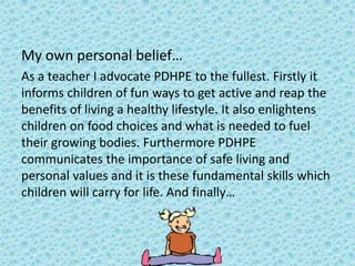 My own personal belief…
As a teacher I advocate PDHPE to the fullest. Firstly it
informs children of fun ways to get active and reap the
benefits of living a healthy lifestyle. It also enlightens
children on food choices and what is needed to fuel
their growing bodies. Furthermore PDHPE
communicates the importance of safe living and
personal values and it is these fundamental skills which
children will carry for life. And finally…
 