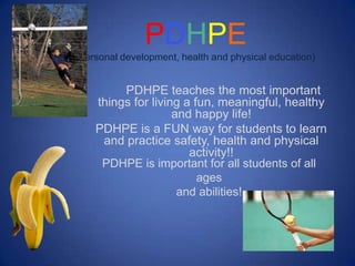 PDHPE
(personal development, health and physical education)


         PDHPE teaches the most important
    things for living a fun, meaningful, healthy
                    and happy life!
    PDHPE is a FUN way for students to learn
     and practice safety, health and physical
                       activity!!
     PDHPE is important for all students of all
                         ages
                     and abilities!
 