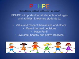 PDHPE
      Get outdoors, get loud, get healthy, get active!

PDHPE is important for all students of all ages
    and abilities! It teaches students to:

 • Value and respect themselves and others
        • Make informed decisions
                • Have Fun!!
  • Live safe, healthy and active lifestyles!
 