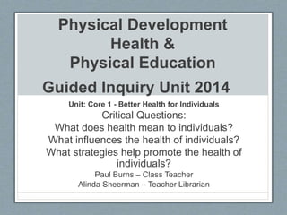 Physical Development
Health &
Physical Education
Guided Inquiry Unit 2014
Unit: Core 1 - Better Health for Individuals
Critical Questions:
What does health mean to individuals?
What influences the health of individuals?
What strategies help promote the health of
individuals?
Paul Burns – Class Teacher
Alinda Sheerman – Teacher Librarian
 