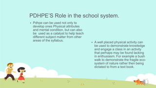 PDHPE’S Role in the school system.
Pdhpe can be used not only to
develop ones Physical attributes
and mental condition, but can also
be used as a catalyst to help teach
different subject matter from other
areas of the syllabus.
A well placed physical activity can
be used to demonstrate knowledge
and engage a class in an activity
that perhaps may be found lacking
in enthusiasm. For example a bush
walk to demonstrate the fragile eco-
system of nature rather then being
dictated to from a text book.