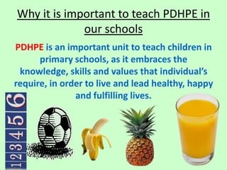 Why it is important to teach PDHPE in
             our schools
PDHPE is an important unit to teach children in
      primary schools, as it embraces the
 knowledge, skills and values that individual’s
require, in order to live and lead healthy, happy
               and fulfilling lives.
 