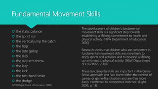 Fundamental Movement Skills
 the static balance
 the sprint run
 the vertical jump the catch
 the hop
 the side gallop
 the skip
 the overarm throw
 the leap
 the kick
 the two-hand strike
 the dodge
(NSW Department of Education, 2000)
The development of children’s fundamental
movement skills is a significant step towards
establishing a lifelong commitment to health and
physical activity. (NSW Department of Education,
2000)
Research shows that children who are competent in
fundamental movement skills are more likely to
enjoy sports and activities and to develop a lifelong
commitment to physical activity. (NSW Department
of Education, 2000)
These fundamental skills are important in the Game
Sense approach and “are learnt within the context of
games or game-like situation and are thus more
easily transferred to competitive matches” (Light,
2006, p. 13).
 