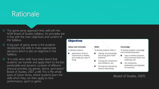 Rationale
 The game sense approach links well with the
NSW Board of Studies Syllabus. It’s principles are
in line with the main objectives and content of
the Syllabus.
 A big part of game sense is the students
developing the skills to make appropriate
decisions which is also an objective in the
Syllabus.
 “It is only when skills have been learnt that
students can transfer and apply them to the less
predictable and dynamic contexts of different
physical activities, eg games, dance, gymnastics”
Board of Studies, 2007, p.48) This is the whole
basis of Game Sense, where students learn the
skills which they can then apply to their
performance, sport or game.
(Board of Studies, 2007)
 