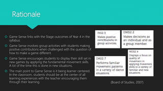 Rationale
 Game Sense links with the Stage outcomes of Year 4 in the
syllabus.
 Game Sense involves group activities with students making
positive contributions when challenged with the question of
how to make a game different.
 Game Sense encourages students to display their skill set in
new games by applying the fundamental movement skills.
A lot of the time this is done in new situations.
 The main point to Game Sense is it being learner centered.
In the classroom, students should be at the center of all
learning experiences with the teacher encouraging them
through their learning. (Board of Studies, 2007)
 