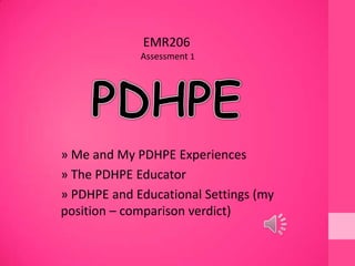 » Me and My PDHPE Experiences
» The PDHPE Educator
» PDHPE and Educational Settings (my
position – comparison verdict)
EMR206
Assessment 1
 
