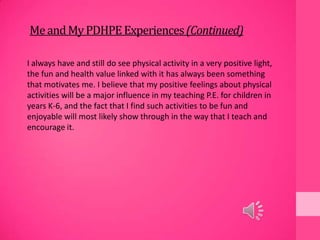 MeandMyPDHPEExperiences(Continued)
I always have and still do see physical activity in a very positive light,
the fun and health value linked with it has always been something
that motivates me. I believe that my positive feelings about physical
activities will be a major influence in my teaching P.E. for children in
years K-6, and the fact that I find such activities to be fun and
enjoyable will most likely show through in the way that I teach and
encourage it.
 