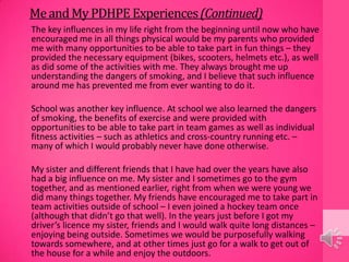MeandMyPDHPE Experiences(Continued)
The key influences in my life right from the beginning until now who have
encouraged me in all things physical would be my parents who provided
me with many opportunities to be able to take part in fun things – they
provided the necessary equipment (bikes, scooters, helmets etc.), as well
as did some of the activities with me. They always brought me up
understanding the dangers of smoking, and I believe that such influence
around me has prevented me from ever wanting to do it.
School was another key influence. At school we also learned the dangers
of smoking, the benefits of exercise and were provided with
opportunities to be able to take part in team games as well as individual
fitness activities – such as athletics and cross-country running etc. –
many of which I would probably never have done otherwise.
My sister and different friends that I have had over the years have also
had a big influence on me. My sister and I sometimes go to the gym
together, and as mentioned earlier, right from when we were young we
did many things together. My friends have encouraged me to take part in
team activities outside of school – I even joined a hockey team once
(although that didn’t go that well). In the years just before I got my
driver’s licence my sister, friends and I would walk quite long distances –
enjoying being outside. Sometimes we would be purposefully walking
towards somewhere, and at other times just go for a walk to get out of
the house for a while and enjoy the outdoors.
 