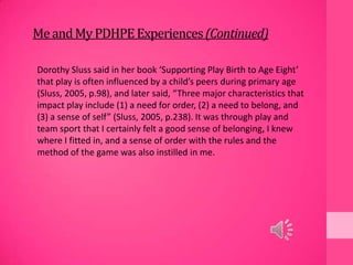 MeandMyPDHPEExperiences(Continued)
Dorothy Sluss said in her book ‘Supporting Play Birth to Age Eight’
that play is often influenced by a child’s peers during primary age
(Sluss, 2005, p.98), and later said, “Three major characteristics that
impact play include (1) a need for order, (2) a need to belong, and
(3) a sense of self” (Sluss, 2005, p.238). It was through play and
team sport that I certainly felt a good sense of belonging, I knew
where I fitted in, and a sense of order with the rules and the
method of the game was also instilled in me.
 
