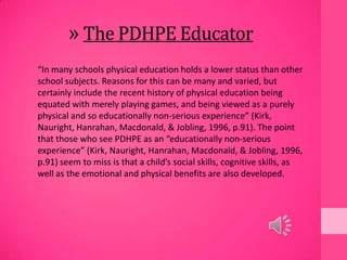» The PDHPE Educator
“In many schools physical education holds a lower status than other
school subjects. Reasons for this can be many and varied, but
certainly include the recent history of physical education being
equated with merely playing games, and being viewed as a purely
physical and so educationally non-serious experience” (Kirk,
Nauright, Hanrahan, Macdonald, & Jobling, 1996, p.91). The point
that those who see PDHPE as an “educationally non-serious
experience” (Kirk, Nauright, Hanrahan, Macdonald, & Jobling, 1996,
p.91) seem to miss is that a child’s social skills, cognitive skills, as
well as the emotional and physical benefits are also developed.
 