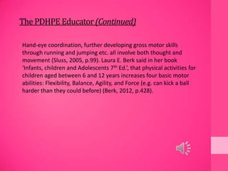 ThePDHPEEducator(Continued)
Hand-eye coordination, further developing gross motor skills
through running and jumping etc. all involve both thought and
movement (Sluss, 2005, p.99). Laura E. Berk said in her book
‘Infants, children and Adolescents 7th Ed.’, that physical activities for
children aged between 6 and 12 years increases four basic motor
abilities: Flexibility, Balance, Agility, and Force (e.g. can kick a ball
harder than they could before) (Berk, 2012, p.428).
 