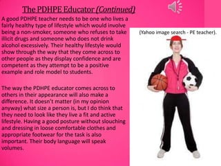 ThePDHPE Educator(Continued)
A good PDHPE teacher needs to be one who lives a
fairly healthy type of lifestyle which would involve
being a non-smoker, someone who refuses to take
illicit drugs and someone who does not drink
alcohol excessively. Their healthy lifestyle would
show through the way that they come across to
other people as they display confidence and are
competent as they attempt to be a positive
example and role model to students.
The way the PDHPE educator comes across to
others in their appearance will also make a
difference. It doesn’t matter (in my opinion
anyway) what size a person is, but I do think that
they need to look like they live a fit and active
lifestyle. Having a good posture without slouching
and dressing in loose comfortable clothes and
appropriate footwear for the task is also
important. Their body language will speak
volumes.
(Yahoo image search - PE teacher).
 
