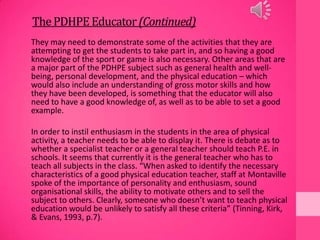 ThePDHPE Educator(Continued)
They may need to demonstrate some of the activities that they are
attempting to get the students to take part in, and so having a good
knowledge of the sport or game is also necessary. Other areas that are
a major part of the PDHPE subject such as general health and well-
being, personal development, and the physical education – which
would also include an understanding of gross motor skills and how
they have been developed, is something that the educator will also
need to have a good knowledge of, as well as to be able to set a good
example.
In order to instil enthusiasm in the students in the area of physical
activity, a teacher needs to be able to display it. There is debate as to
whether a specialist teacher or a general teacher should teach P.E. in
schools. It seems that currently it is the general teacher who has to
teach all subjects in the class. “When asked to identify the necessary
characteristics of a good physical education teacher, staff at Montaville
spoke of the importance of personality and enthusiasm, sound
organisational skills, the ability to motivate others and to sell the
subject to others. Clearly, someone who doesn’t want to teach physical
education would be unlikely to satisfy all these criteria” (Tinning, Kirk,
& Evans, 1993, p.7).
 