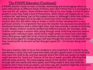 ThePDHPEEducator(Continued)
A PDHPE teacher needs to have a friendly, welcoming and encouraging nature as
each child will be at different levels of fitness and I don’t think that it is necessarily a
‘one-size-fits-all’ subject. Some children don’t like to try new things in front of other
people in case they make a fool of themselves, while others will happily do so – this
is where the ‘well-being’ part of the subject comes in. Although I think that children
need to be challenged and to be able to move from their comfort zone, how a
teacher does this will either help or hinder a child’s further development in any
particular activity. It is important that once the teacher has assessed any physical or
emotional limitations that a child might have, that they provide a variety of activities
to suit. Maybe children could be divided into different groups, for example, some
children could begin a session after going through some stretching exercises before
skipping with individual ropes, while others might prefer to throw and catch balls,
and a third group might like to do a form of aerobics at their level. Children might
then be encouraged to change groups half way through the session to whatever one
they would prefer to do next so that they get a good 10 – 15 minutes doing each
activity.
The way a teacher talks to his or her students is very important. If a teacher in any
way berates a child, they will more than likely not get a good result in much of what
they want the child to do, and that episode where the child was spoken to badly
might become the ‘stand-out’ feature of the day or week, possibly affecting their
attitude quite severely. The encouraging nature of the teacher needs to come
through with the words that they speak, and if they make it very clear that the
students don’t have to be an expert, just have a go, the students might be a bit more
inclined to take part as well as see the fun aspect of it all.
 