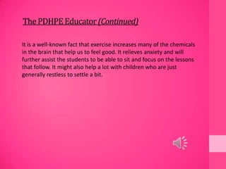 ThePDHPEEducator(Continued)
It is a well-known fact that exercise increases many of the chemicals
in the brain that help us to feel good. It relieves anxiety and will
further assist the students to be able to sit and focus on the lessons
that follow. It might also help a lot with children who are just
generally restless to settle a bit.
 