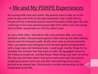 » » Me and My PDHPE Experiences
As a young child I was very active. My parents used to take me to the
parks to play and climb on the play equipment, and I could ride my
tricycle and my 3-wheeled scooter around the paths of the park. We also
used to go to the local swimming pool right from when I was very young
and my father would take me into the infant’s pool.
As I got a little older, I learned to ride a two-wheeler bike, use a two-
wheeled scooter, I became quite good at roller skating and roller blading,
and we went for frequent walks. By this time I was at school and while
there, we played many ball games and I became good at skipping both
with a large rope and individual ones. I used to get novelty things for my
birthdays like monster feet that were on stilts, flying gadgets based on
the Frisbee principle etc. and kite flying. These things also kept me active.
This was also the time when I learned to swim quite well. My parents
bought pool passes each year and after dad teaching me to swim; I
learned to do several laps. Occasionally in winter we would go to the
heated pool at the RSL.
 