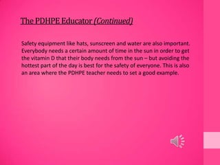 ThePDHPEEducator(Continued)
Safety equipment like hats, sunscreen and water are also important.
Everybody needs a certain amount of time in the sun in order to get
the vitamin D that their body needs from the sun – but avoiding the
hottest part of the day is best for the safety of everyone. This is also
an area where the PDHPE teacher needs to set a good example.
 