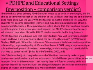 » PDHPE and Educational Settings
(my position – comparison verdict)
I believe that a good primary PDHPE teacher needs to be both an encourager, and be
able to positively meet each of the children at the skill level that they are at in order to
build more skills over the year. With the teacher doing this and being this way, the
students will become competent learners and may develop a good sense of fun in
doing physical activities. They may become skilled at one that they continue on with
right throughout their school years and beyond, the PDHPE educator teaches very
valuable and important life skills. PDHPE teachers need to be life long learners.
PDHPE teachers should make sure that their students “are well informed on health
issues and have a sense of control about the decisions they make” (NSW Board of
Studies, 2007, p.6). When this is the case, “they are more likely to experience positive
relationships, improved quality of life and less illness. PDHPE programs play a unique
role in the development of students’ knowledge, understandings and practical skills
that lead to better health” (NSW Board of Studies, 2007, p.6).
I don’t believe that just trying to be nice all of the time necessarily makes a good
teacher – especially when you have a classroom full of different personalities who may
interpret ‘nice’ in different ways. I am hoping that I will further develop skills as a
teacher that will do more than just get along with people, but will also command a
degree of respect and therefore be a more confident teacher.
 