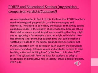 PDHPEandEducationalSettings(my position–
comparisonverdict)(Continued)
As mentioned earlier in Part 2 of this, I believe that PDHPE teachers
need to have good ‘people skills’, and be encouraging and
optimistic. They need to be healthy themselves so that they can be
a good role model if the children choose to follow, because I think
that children are very quick to pick up on anything that they might
see as hypocrisy – for example, a teacher might tell children how
bad smoking is for them, but at lunch time that same teacher is
spotted just outside of the school grounds having a sneaky puff.
PDHPE educators aim “to develop in each student the knowledge
and understanding, skills and values and attitudes needed to lead
healthy, active and fulfilling lives” (NSW Board of Studies, 2007,
p.8). “The syllabus will form the basis for students to adopt a
responsible and productive role in society” (NSW Board of Studies,
2007, p.8).
 