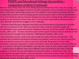 PDHPEandEducationalSettings(my position–
comparisonverdict)(Continued)
Because I have always had a lot of fun doing physical activities ever since I was very young, and
have always been encouraged to build on my skills along with a sense of enjoyment out of doing
them, I think that I will be able to pass this on to children in the context of teaching PE in K-6. I
am generally a positive and encouraging person and am quick to spot a child having difficulties. I
think that finding the balance between helping someone who is finding things difficult and also
building on the skill-base of those who don’t is an area that I may need to develop further as I
often gravitate towards the struggler or the ‘underdog’.
“Students should be given adequate instruction and practise before participating in activities
that have an element of risk. Warm-up and warm-down routines should be taught and
incorporated in every movement lesson. Dangerous exercises should be avoided” (NSW Board of
Studies, 2007, p.47). “Teachers should be aware of the special medical needs of students in their
class and how to manage these situations” (NSW Board of Studies, 2007, p.47).
I also think that a teacher needs to be able to take the whole child into consideration - this
includes their emotional and physical attributes and abilities as well as any cultural issues that
they may become aware of in order to teach the child well. Being aware of each child’s
limitations is also very important. In order to be able to meet each student at the level they are
at, as a teacher I will need to be flexible in the way that I teach so that student needs are met.
“…students learn at different rates and in different ways and that they learn best if they are
engaged in activities that are meaningful and relevant to them. It would seem, then, that
teaching/learning opportunities in physical education need to be varied in order to be responsive
to the different learning styles, experiences and interests that students bring to classes” (Tinning,
MacDonald, Wright, & Hickey, 2001, p.137).
 