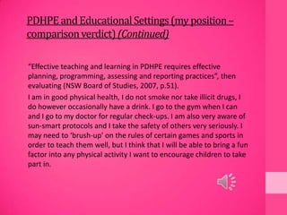 PDHPEandEducationalSettings(my position–
comparisonverdict)(Continued)
“Effective teaching and learning in PDHPE requires effective
planning, programming, assessing and reporting practices”, then
evaluating (NSW Board of Studies, 2007, p.51).
I am in good physical health, I do not smoke nor take illicit drugs, I
do however occasionally have a drink. I go to the gym when I can
and I go to my doctor for regular check-ups. I am also very aware of
sun-smart protocols and I take the safety of others very seriously. I
may need to ‘brush-up’ on the rules of certain games and sports in
order to teach them well, but I think that I will be able to bring a fun
factor into any physical activity I want to encourage children to take
part in.
 