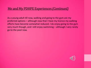 MeandMyPDHPEExperiences(Continued)
As a young adult till now, walking and going to the gym are my
preferred options – although now that I have my licence my walking
efforts have become somewhat reduced. I do enjoy going to the gym
very much though, and I still enjoy swimming – although I very rarely
go to the pool now.
 