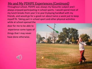 MeandMyPDHPE Experiences(Continued)
Throughout school, PDHPE was always my favourite subject and I
always enjoyed participating in school sports. I would spend most of
my lunch breaks from year 5 to year 8 playing handball with my
friends, and would go for a good run about twice a week just to keep
myself fit. Taking part in school sport and other physical activities
while at school opened the
door for me to be able to
experience some types of
things that I may never
have done otherwise.
 