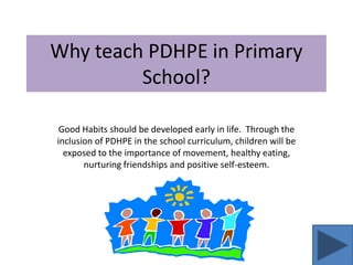 Why teach PDHPE in Primary
         School?

 Good Habits should be developed early in life. Through the
inclusion of PDHPE in the school curriculum, children will be
  exposed to the importance of movement, healthy eating,
       nurturing friendships and positive self-esteem.
 