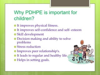 Why PDHPE is important for
children?
 It improves physical fitness.
 It improves self-confidence and self- esteem
 Skill development
 Decision making and ability to solve
  problems
 Stress reduction
 Improves peer relationship's.
 It leads to regular and healthy life.
 Helps in setting goals.
 