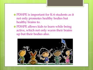  PDHPE    is important for K-6 students as it
  not only promotes healthy bodies but
  healthy brains to.
 PDHPE allows kids to learn while being
  active, which not only warm their brains
  up but their bodies also.
 
