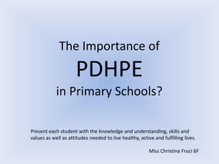 The Importance of
PDHPE
in Primary Schools?
Present each student with the knowledge and understanding, skills and
values as well as attitudes needed to live healthy, active and fulfilling lives.
Miss Christina Fruci 6F
 