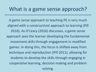 What is a game sense approach?
A game sense approach to teaching PE is very much
aligned with a constructivist approach to learning (Pill
2016). As O’Leary (2016) discusses, a game sense
approach sees the learner developing the fundamental
movement skills through engagement in modified
games. In doing this, the focus is shifted away from
technique and reproduction (Pill 2011), allowing for
students to develop the skills through engaging in
cooperative learning, decision making and problem
solving.
 