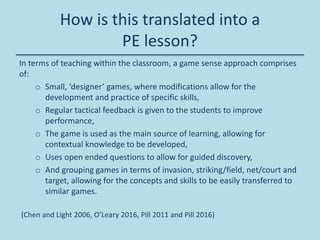 How is this translated into a
PE lesson?
In terms of teaching within the classroom, a game sense approach comprises
of:
o Small, ‘designer’ games, where modifications allow for the
development and practice of specific skills,
o Regular tactical feedback is given to the students to improve
performance,
o The game is used as the main source of learning, allowing for
contextual knowledge to be developed,
o Uses open ended questions to allow for guided discovery,
o And grouping games in terms of invasion, striking/field, net/court and
target, allowing for the concepts and skills to be easily transferred to
similar games.
(Chen and Light 2006, O’Leary 2016, Pill 2011 and Pill 2016)
 