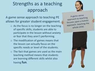 Strengths as a teaching
approach
A game sense approach to teaching PE
allows for greater student engagement.
o As the focus is no longer on the teaching
of specific skills, students are able to
participate in the lesson without anxiety
or fear that they aren’t performing.
o The modification of games means that
the lesson can actually focus on the
specific needs or level of the students.
o The fact that games are used as the main
teaching method means that students
are learning different skills whilst also
having fun.
 