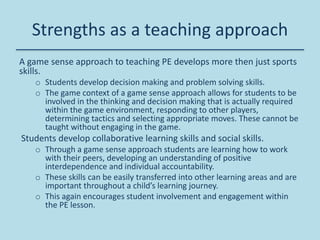 A game sense approach to teaching PE develops more then just sports
skills.
o Students develop decision making and problem solving skills.
o The game context of a game sense approach allows for students to be
involved in the thinking and decision making that is actually required
within the game environment, responding to other players,
determining tactics and selecting appropriate moves. These cannot be
taught without engaging in the game.
Students develop collaborative learning skills and social skills.
o Through a game sense approach students are learning how to work
with their peers, developing an understanding of positive
interdependence and individual accountability.
o These skills can be easily transferred into other learning areas and are
important throughout a child’s learning journey.
o This again encourages student involvement and engagement within
the PE lesson.
Strengths as a teaching approach
 