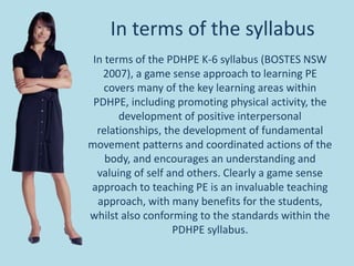 In terms of the syllabus
In terms of the PDHPE K-6 syllabus (BOSTES NSW
2007), a game sense approach to learning PE
covers many of the key learning areas within
PDHPE, including promoting physical activity, the
development of positive interpersonal
relationships, the development of fundamental
movement patterns and coordinated actions of the
body, and encourages an understanding and
valuing of self and others. Clearly a game sense
approach to teaching PE is an invaluable teaching
approach, with many benefits for the students,
whilst also conforming to the standards within the
PDHPE syllabus.
 