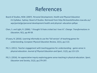 References
Board of Studies, NSW. (2007). Personal Development, Health and Physical Education
K‐6 Syllabus. Sydney: Board of Studies. Retrieved from http:/k6.boardofstudies.nsw.edu.au/
wps/portal/go/personal‐development‐health‐and‐physical‐ education‐pdhpe
Chen, S. and Light, R. (2006). ‘I thought I’d hate cricket but I love it!’. Change: Transformations in
Education, 9(1), pp.49-58.
O’Leary, N. (2016). Learning informally to use the ‘full version’ of teaching games for
understanding. European Physical Education Review, 22(1), pp.3-22.
Pill, S. (2011). Teacher engagement with teaching games for understanding – game sense in
physical education. Journal of Physical Education and Sport, 11(2), pp.115-123.
Pill, S. (2016). An appreciative inquiry exploring game sense teaching in physical education. Sport,
Education and Society, 21(2), pp.279-297.
 