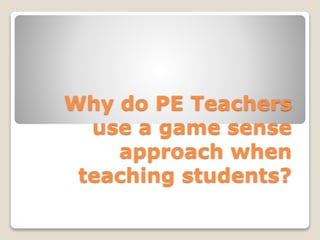 Why do PE Teachers
use a game sense
approach when
teaching students?
 