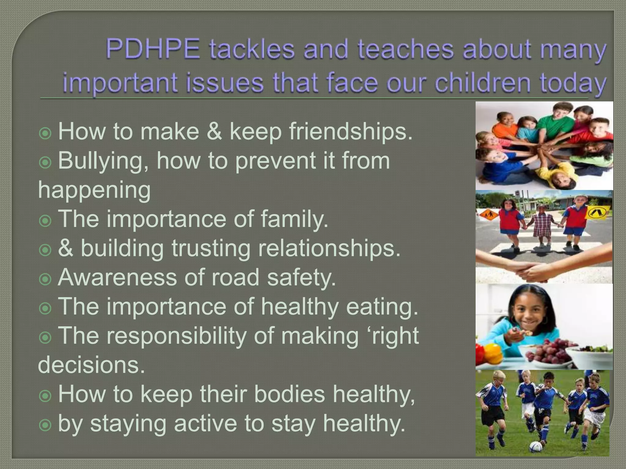PDHPE tackles and teaches about many important issues that face our children todayHow to make & keep friendships.Bullying, how to prevent it from happeningThe importance of family.& building trusting relationships.Awareness of road safety.The importance of healthy eating.The responsibility of making ‘right decisions.How to keep their bodies healthy, by staying active to stay healthy.
