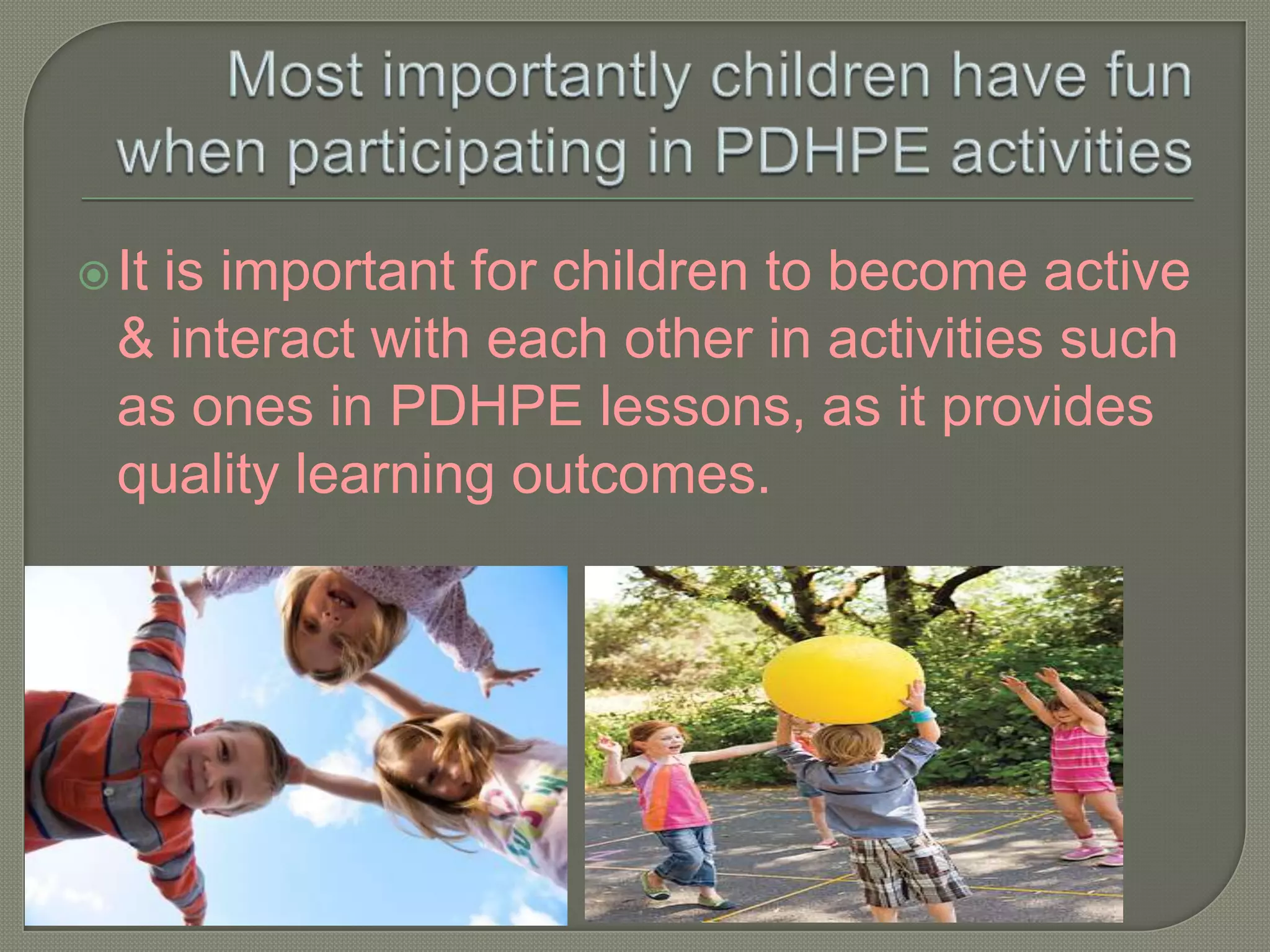 Most importantly children have fun when participating in PDHPE activitiesIt is important for children to become active & interact with each other in activities such as ones in PDHPE lessons, as it provides quality learning outcomes.