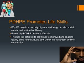 PDHPE Promotes Life Skills.PDHPE develops not only physical wellbeing, but also social, mental and spiritual wellbeing. Essentially PDHPE develops life skills. This has the potential to contribute to improved and ongoing quality of life for individuals both within the classroom and the community. 