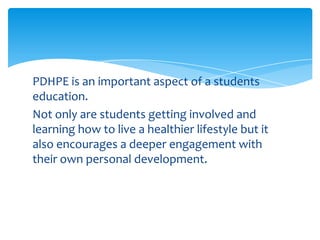 PDHPE is an important aspect of a students
education.
Not only are students getting involved and
learning how to live a healthier lifestyle but it
also encourages a deeper engagement with
their own personal development.
 