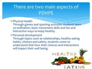 Physical Health
Through games and sporting activities students learn
co ordination, basic movement skills and fan and
interactive ways to keep healthy.
Personal development
Through topics such as relationships, healthy eating
habits, choices and safety, students come to
understand that how their choices and interactions
will impact their well being.
There are two main aspects of
PDHPE
 