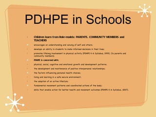 PDHPE in Schools
•   Children learn from Role-models: PARENTS, COMMUNI TY MEMBERS and
    TEACHERS
    encourages an understanding and valuing of self and others;
•   develops an ability in students to make informed decisions in their lives;
•   promotes lifelong involvement in physical activity (PDHPE K-6 Syllabus, 1999). (to parents and
    community members).
    PDHPE is concerned wit h:
•   physical, social, cognitive and emotional growth and development patterns;
•   the development and maintenance of positive interpersonal relationships;
    the factors influencing personal health choices;
•   living and learning in a safe secure environment;
•   the adoption of an active lifestyle;
    fundamental movement patterns and coordinated actions of the body;
•   skills that enable action for better health and movement outcomes (PDHPE K-6 Syllabus, 2007).
 