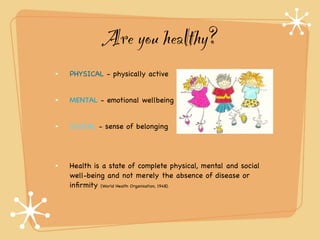 Are you healthy?
PHYSICAL - physically active


MENTAL - emotional wellbeing


SOCIAL - sense of belonging




Health is a state of complete physical, mental and social
well-being and not merely the absence of disease or
inﬁrmity (World Health Organisation, 1948).
 