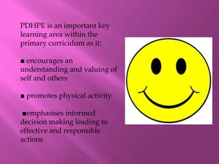 PDHPE is an important key
learning area within the
primary curriculum as it:

■ encourages an
understanding and valuing of
self and others

■ promotes physical activity

 ■emphasises informed
decision making leading to
effective and responsible
actions
 