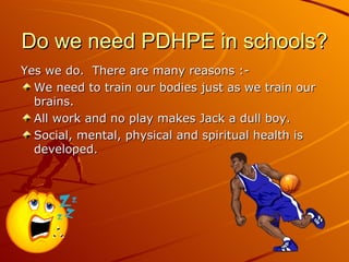 Do we need PDHPE in schools?
Yes we do. There are many reasons :-
  We need to train our bodies just as we train our
  brains.
  All work and no play makes Jack a dull boy.
  Social, mental, physical and spiritual health is
  developed.
 